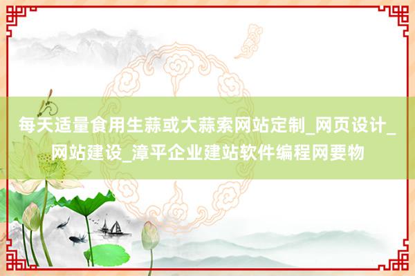 每天适量食用生蒜或大蒜索网站定制_网页设计_网站建设_漳平企业建站软件编程网要物