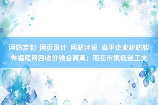网站定制_网页设计_网站建设_漳平企业建站软件编程网回收价钱会高潮;而在市集低迷工夫